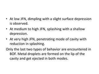 • At low JFN, dimpling with a slight surface depression
is observed.
• At medium to high JFN, splashing with a shallow
depression.
• At very high JFN, penetrating mode of cavity with
reduction in splashing.
Only the last two types of behavior are encountered in
BOF. Metal droplets are formed on the lip of the
cavity and get ejected in both modes.
 