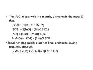 • The (FeO) reacts with the impurity elements in the metal &
slag.
(FeO) + [Si] = [Fe] + (SiO2)
(SiO2) + 2(FeO) = (2FeO.SiO2)
[Mn] + (FeO) = (MnO) + [Fe]
2(MnO) + (SiO2) = (2MnO.SiO2)
A (FeO) rich slag quickly dissolves lime, and the following
reactions proceed,
(2MnO.SiO2) + 2(CaO) = 2(CaO.SiO2)
 