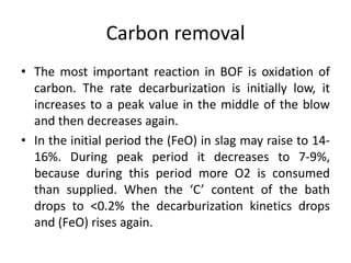 Carbon removal
• The most important reaction in BOF is oxidation of
carbon. The rate decarburization is initially low, it
increases to a peak value in the middle of the blow
and then decreases again.
• In the initial period the (FeO) in slag may raise to 14-
16%. During peak period it decreases to 7-9%,
because during this period more O2 is consumed
than supplied. When the ‘C’ content of the bath
drops to <0.2% the decarburization kinetics drops
and (FeO) rises again.
 