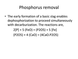 Phosphorus removal
• The early formation of a basic slag enables
dephosphorization to proceed simultaneously
with decarburization. The reactions are,
2[P] + 5 (FeO) = (P2O5) + 5 [Fe]
(P2O5) + 4 (CaO) = (4CaO.P2O5)
 