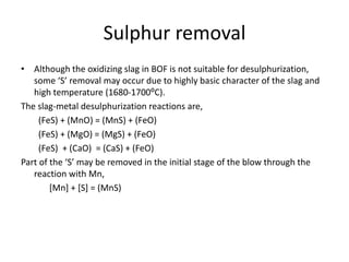 Sulphur removal
• Although the oxidizing slag in BOF is not suitable for desulphurization,
some ‘S’ removal may occur due to highly basic character of the slag and
high temperature (1680-1700⁰C).
The slag-metal desulphurization reactions are,
(FeS) + (MnO) = (MnS) + (FeO)
(FeS) + (MgO) = (MgS) + (FeO)
(FeS) + (CaO) = (CaS) + (FeO)
Part of the ‘S’ may be removed in the initial stage of the blow through the
reaction with Mn,
[Mn] + [S] = (MnS)
 