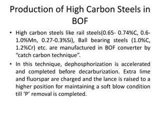 Production of High Carbon Steels in
BOF
• High carbon steels like rail steels(0.65- 0.74%C, 0.6-
1.0%Mn, 0.27-0.3%Si), Ball bearing steels (1.0%C,
1.2%Cr) etc. are manufactured in BOF converter by
“catch carbon technique”.
• In this technique, dephosphorization is accelerated
and completed before decarburization. Extra lime
and fluorspar are charged and the lance is raised to a
higher position for maintaining a soft blow condition
till ‘P’ removal is completed.
 