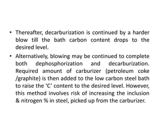 • Thereafter, decarburization is continued by a harder
blow till the bath carbon content drops to the
desired level.
• Alternatively, blowing may be continued to complete
both dephosphorization and decarburization.
Required amount of carburizer (petroleum coke
/graphite) is then added to the low carbon steel bath
to raise the ‘C’ content to the desired level. However,
this method involves risk of increasing the inclusion
& nitrogen % in steel, picked up from the carburizer.
 