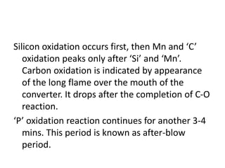 Silicon oxidation occurs first, then Mn and ‘C’
oxidation peaks only after ‘Si’ and ‘Mn’.
Carbon oxidation is indicated by appearance
of the long flame over the mouth of the
converter. It drops after the completion of C-O
reaction.
‘P’ oxidation reaction continues for another 3-4
mins. This period is known as after-blow
period.
 