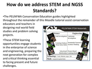 How do we address STEM and NGSS
             Standards?
•The PEI/AFWA Conservation Education guides highlighted
throughout the remainder of this Moodle tutorial assist conservation
educators and teachers in
designing real world field
studies and problem solving
projects.
•These STEM learning
opportunities engage students
in the enterprise of science
and engineering, preparing the
next generation for complex
and critical thinking essential
to facing present and future
challenges.
 