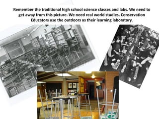 Remember the traditional high school science classes and labs. We need to
  get away from this picture. We need real world studies. Conservation
        Educators use the outdoors as their learning laboratory.
 