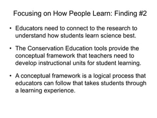 Focusing on How People Learn: Finding #2

• Educators need to connect to the research to
  understand how students learn science best.

• The Conservation Education tools provide the
  conceptual framework that teachers need to
  develop instructional units for student learning.

• A conceptual framework is a logical process that
  educators can follow that takes students through
  a learning experience.
 