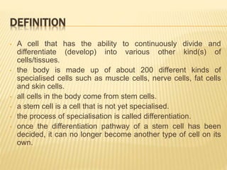DEFINITION
• A cell that has the ability to continuously divide and
differentiate (develop) into various other kind(s) of
cells/tissues.
• the body is made up of about 200 different kinds of
specialised cells such as muscle cells, nerve cells, fat cells
and skin cells.
• all cells in the body come from stem cells.
• a stem cell is a cell that is not yet specialised.
• the process of specialisation is called differentiation.
• once the differentiation pathway of a stem cell has been
decided, it can no longer become another type of cell on its
own.
 