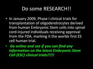 Do some RESEARCH!!
• In January 2009, Phase I clinical trials for
transplantation of oligodendrocytes derived
from human Embryonic Stem cells into spinal
cord-injured individuals receiving approval
from the FDA, marking it the worlds first ES
cell human trial.
• Go online and see if you can find any
information on the latest Embryonic Stem
Cell (ESC) clinical trials!!!!!
 