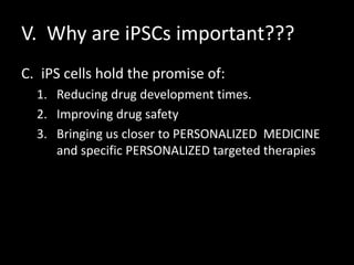V. Why are iPSCs important???
C. iPS cells hold the promise of:
1. Reducing drug development times.
2. Improving drug safety
3. Bringing us closer to PERSONALIZED MEDICINE
and specific PERSONALIZED targeted therapies
 