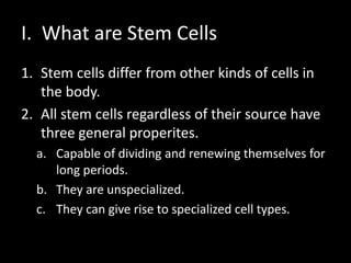 I. What are Stem Cells
1. Stem cells differ from other kinds of cells in
the body.
2. All stem cells regardless of their source have
three general properites.
a. Capable of dividing and renewing themselves for
long periods.
b. They are unspecialized.
c. They can give rise to specialized cell types.
 