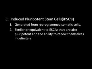 C. Induced Pluripotent Stem Cells(iPSC’s)
1. Generated from reprogrammed somatic cells.
2. Similar or equivalent to ESC’s; they are also
pluripotent and the ability to renew themselves
indefinitely.
 