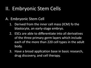 II. Embryonic Stem Cells
A. Embryonic Stem Cell
1. Derived from the inner cell mass (ICM) fo the
blastocyte, an early-stage embryo.
2. ESCs are able to differentiate into all derivatives
of the three primary germ layers which include
each of the more than 220 cell types in the adult
body.
3. Have a broad application base in basic research,
drug discovery, and cell therapy.
 
