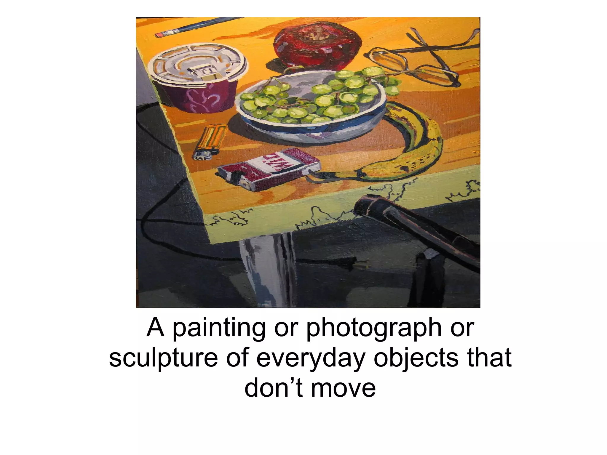 Still Life A painting or photograph or sculpture of everyday objects that don’t move