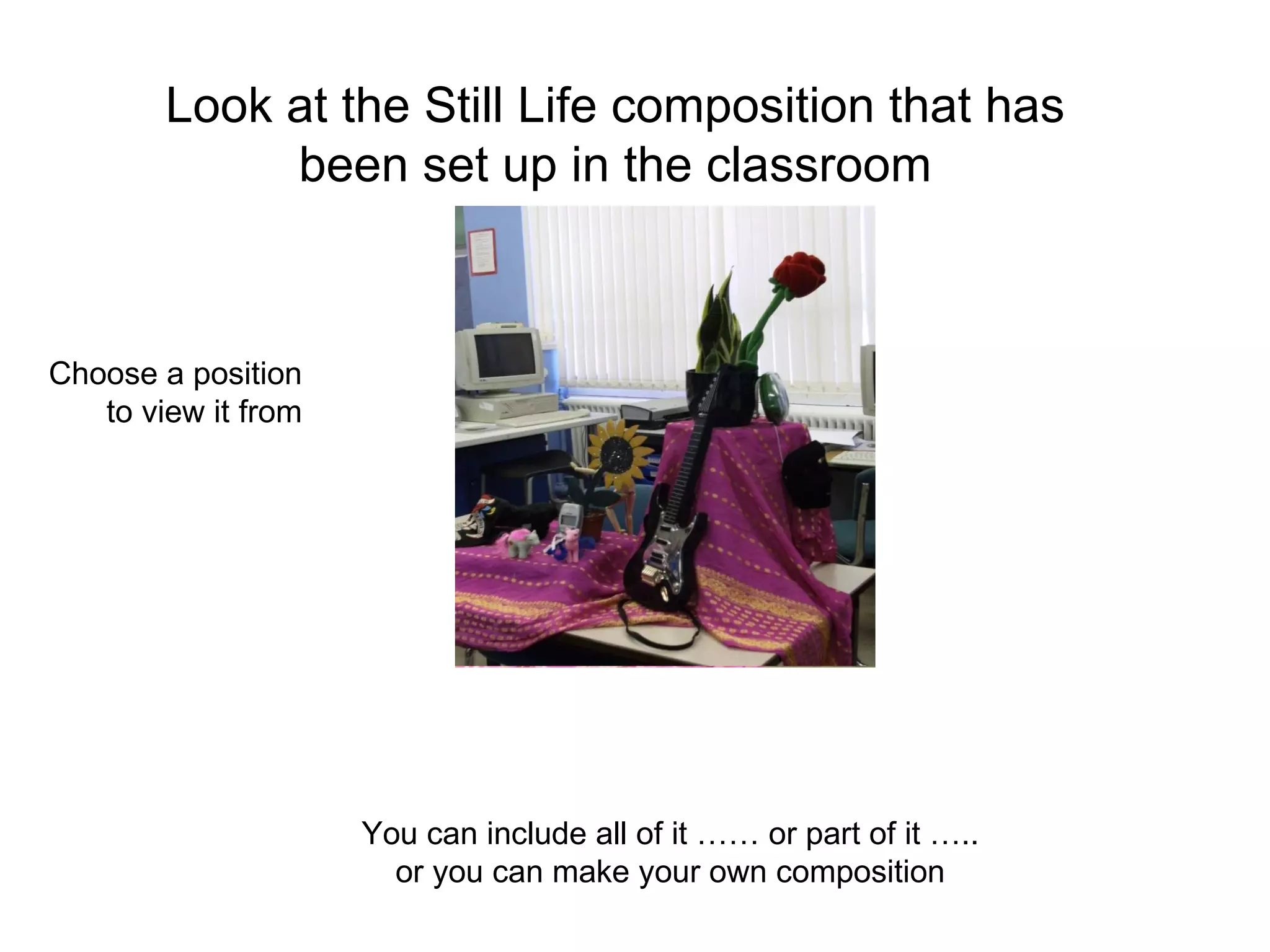 Look at the Still Life composition that has been set up in the classroom You can include all of it …… or part of it ….. or you can make your own composition Choose a position to view it from