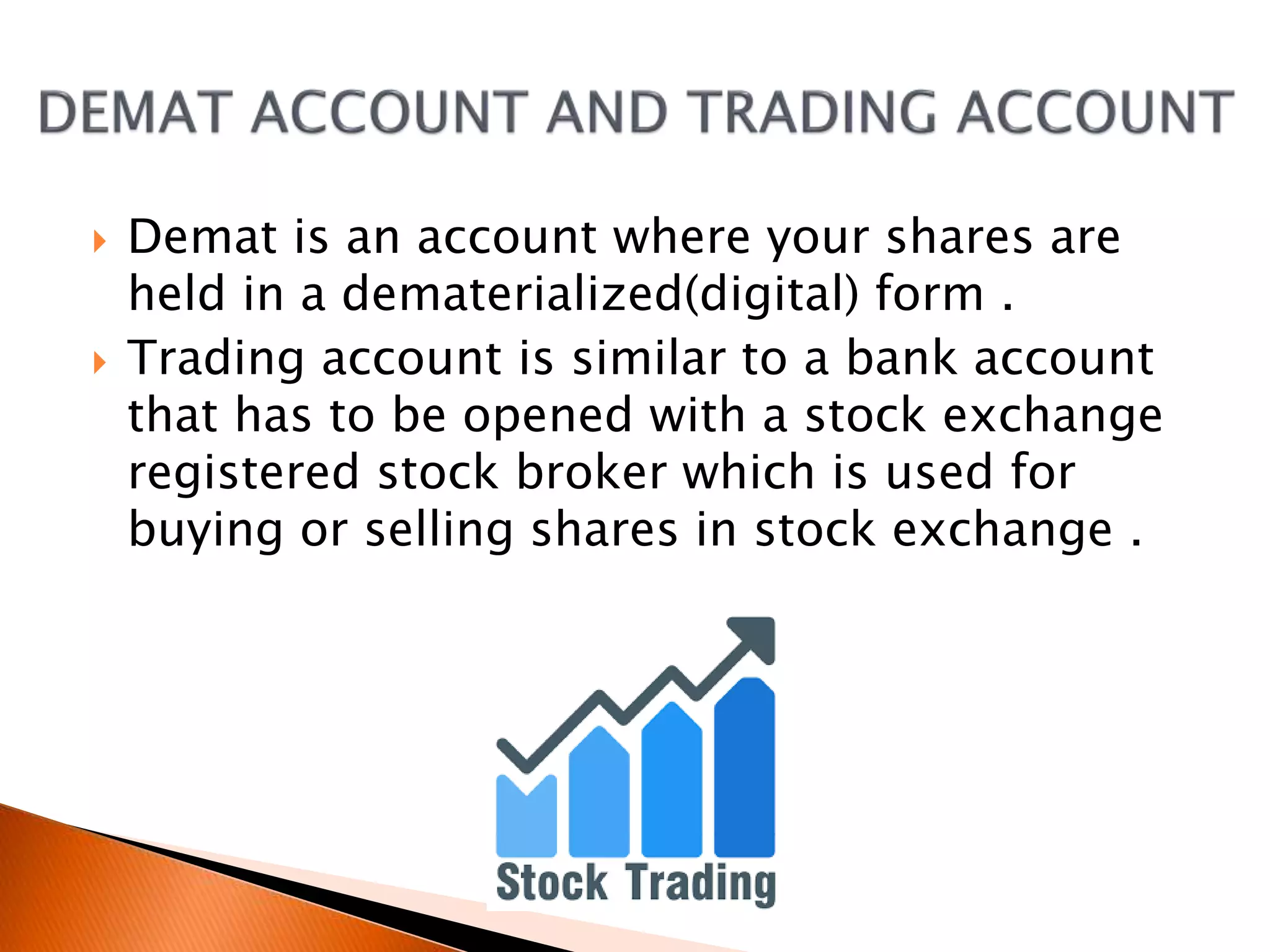  Demat is an account where your shares are
held in a dematerialized(digital) form .
 Trading account is similar to a bank account
that has to be opened with a stock exchange
registered stock broker which is used for
buying or selling shares in stock exchange .
 