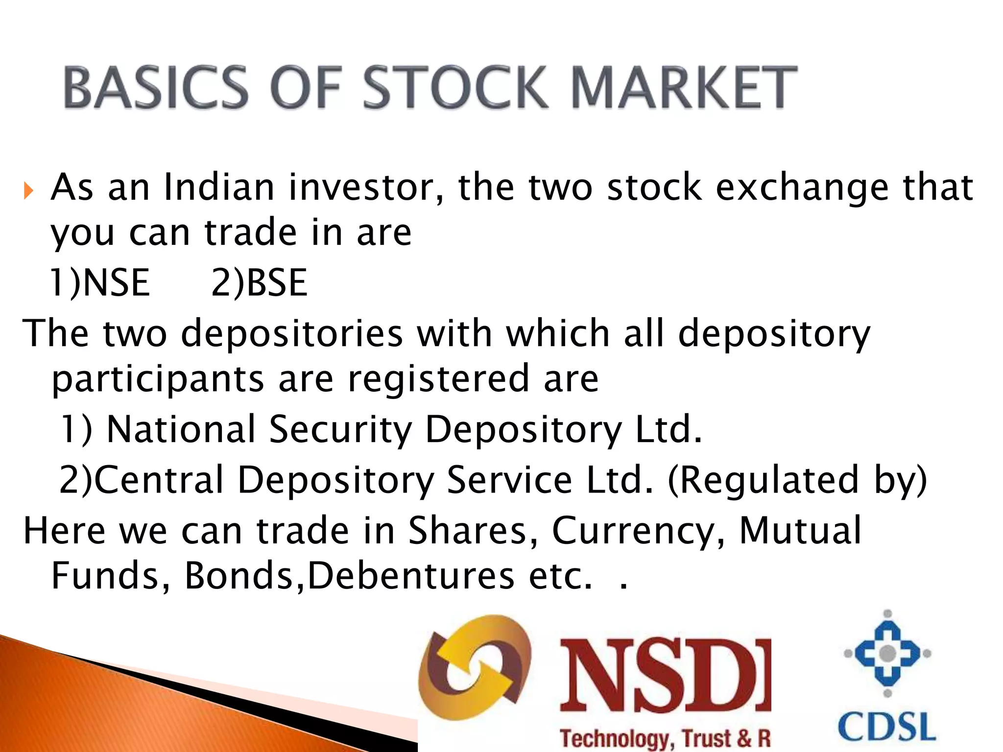  As an Indian investor, the two stock exchange that
you can trade in are
1)NSE 2)BSE
The two depositories with which all depository
participants are registered are
1) National Security Depository Ltd.
2)Central Depository Service Ltd. (Regulated by)
Here we can trade in Shares, Currency, Mutual
Funds, Bonds,Debentures etc. .
 