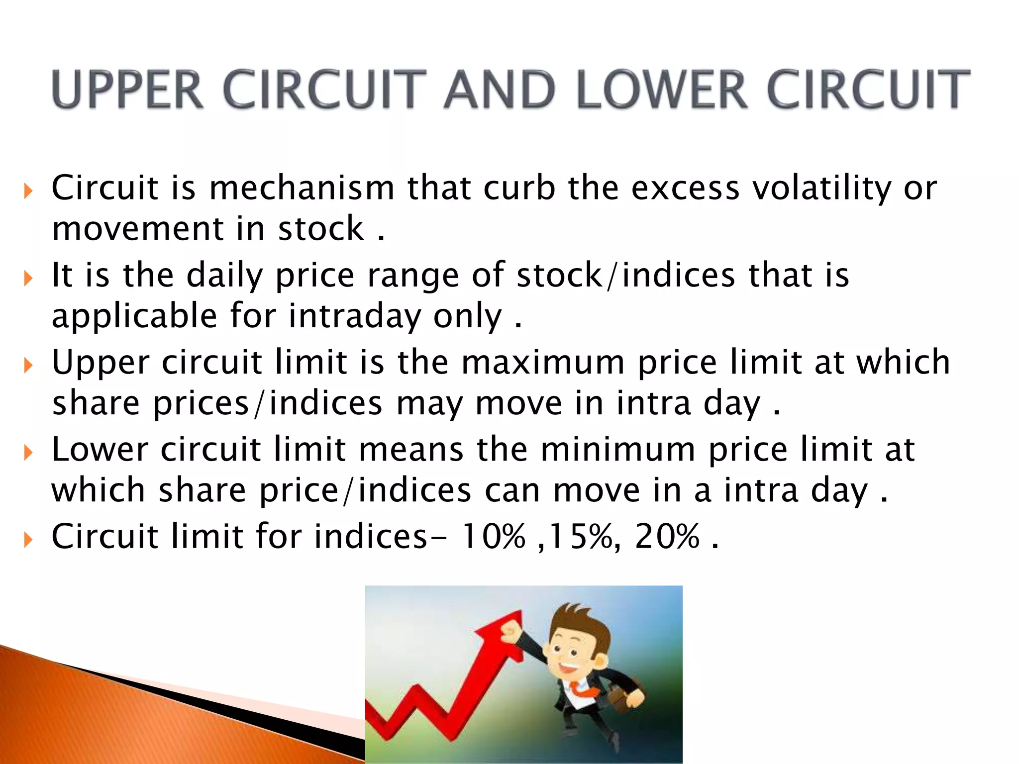  Circuit is mechanism that curb the excess volatility or
movement in stock .
 It is the daily price range of stock/indices that is
applicable for intraday only .
 Upper circuit limit is the maximum price limit at which
share prices/indices may move in intra day .
 Lower circuit limit means the minimum price limit at
which share price/indices can move in a intra day .
 Circuit limit for indices- 10% ,15%, 20% .
 