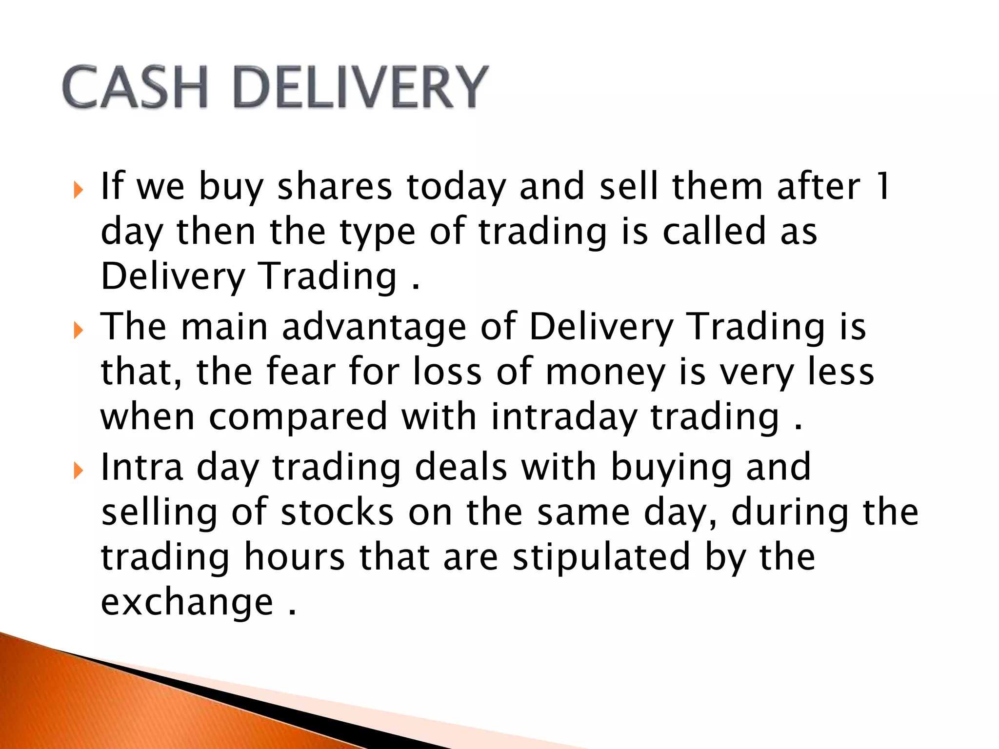  If we buy shares today and sell them after 1
day then the type of trading is called as
Delivery Trading .
 The main advantage of Delivery Trading is
that, the fear for loss of money is very less
when compared with intraday trading .
 Intra day trading deals with buying and
selling of stocks on the same day, during the
trading hours that are stipulated by the
exchange .
 