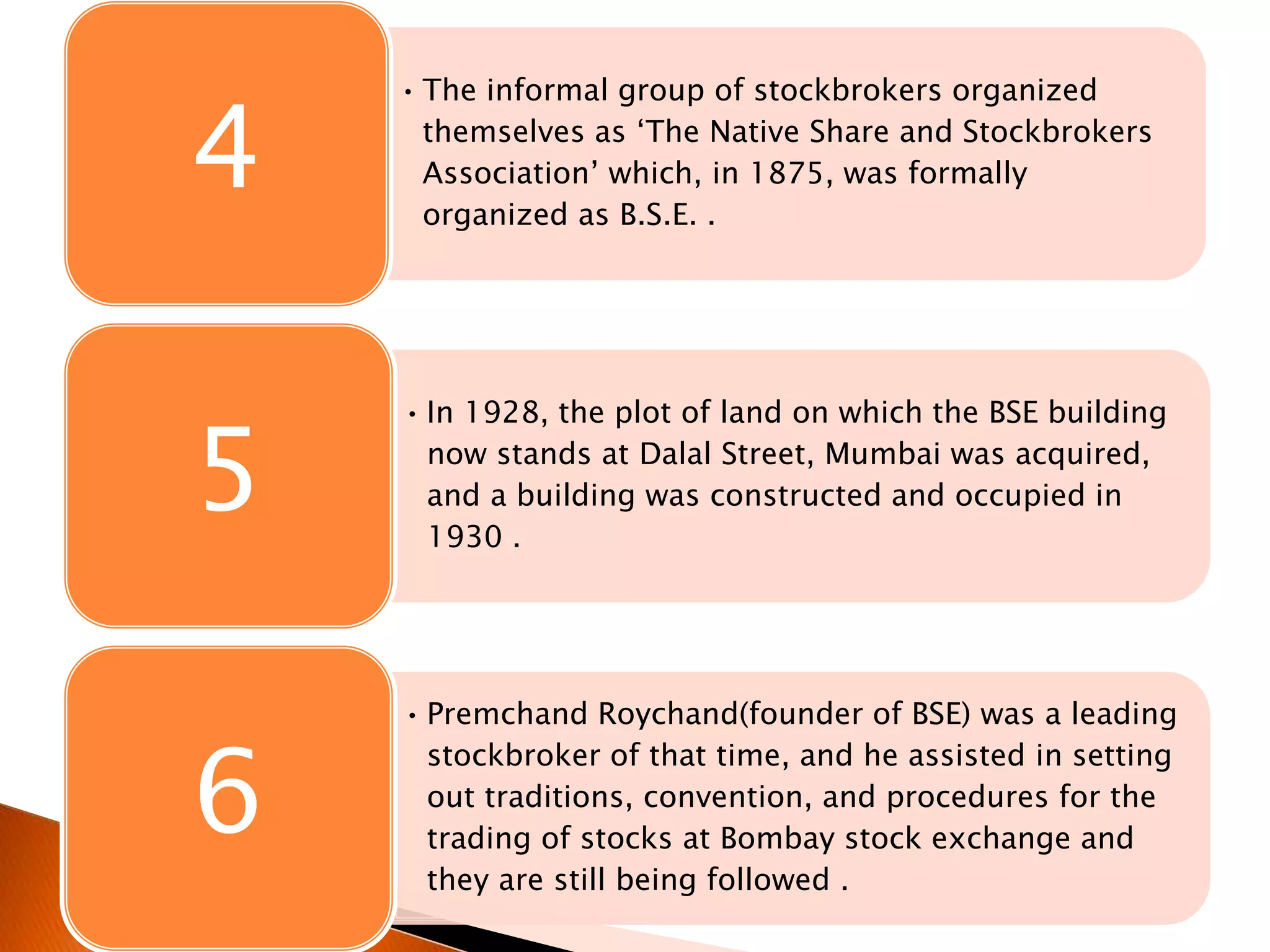 • The informal group of stockbrokers organized
themselves as ‘The Native Share and Stockbrokers
Association’ which, in 1875, was formally
organized as B.S.E. .
4
• In 1928, the plot of land on which the BSE building
now stands at Dalal Street, Mumbai was acquired,
and a building was constructed and occupied in
1930 .
5
• Premchand Roychand(founder of BSE) was a leading
stockbroker of that time, and he assisted in setting
out traditions, convention, and procedures for the
trading of stocks at Bombay stock exchange and
they are still being followed .
6
 