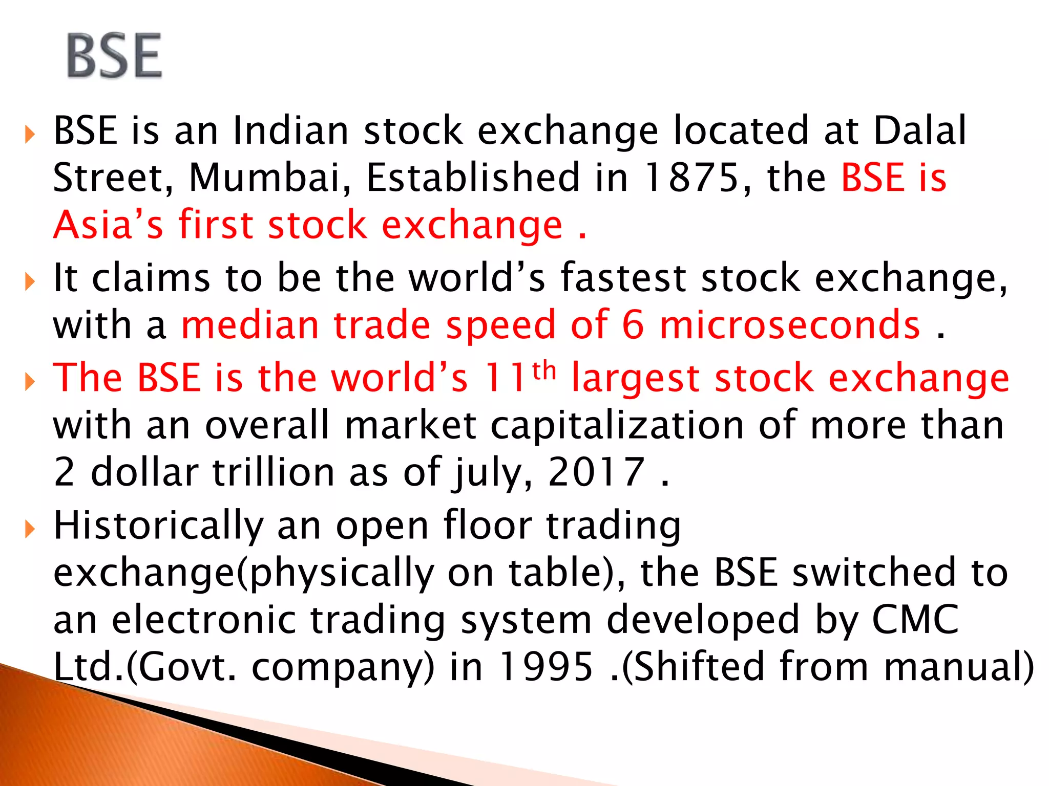  BSE is an Indian stock exchange located at Dalal
Street, Mumbai, Established in 1875, the BSE is
Asia’s first stock exchange .
 It claims to be the world’s fastest stock exchange,
with a median trade speed of 6 microseconds .
 The BSE is the world’s 11th largest stock exchange
with an overall market capitalization of more than
2 dollar trillion as of july, 2017 .
 Historically an open floor trading
exchange(physically on table), the BSE switched to
an electronic trading system developed by CMC
Ltd.(Govt. company) in 1995 .(Shifted from manual)
 