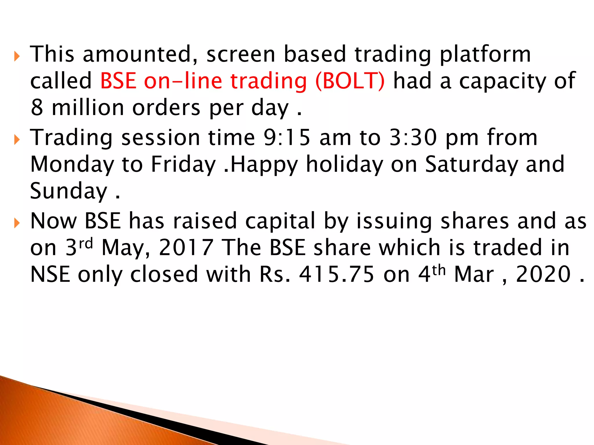  This amounted, screen based trading platform
called BSE on-line trading (BOLT) had a capacity of
8 million orders per day .
 Trading session time 9:15 am to 3:30 pm from
Monday to Friday .Happy holiday on Saturday and
Sunday .
 Now BSE has raised capital by issuing shares and as
on 3rd May, 2017 The BSE share which is traded in
NSE only closed with Rs. 415.75 on 4th Mar , 2020 .
 