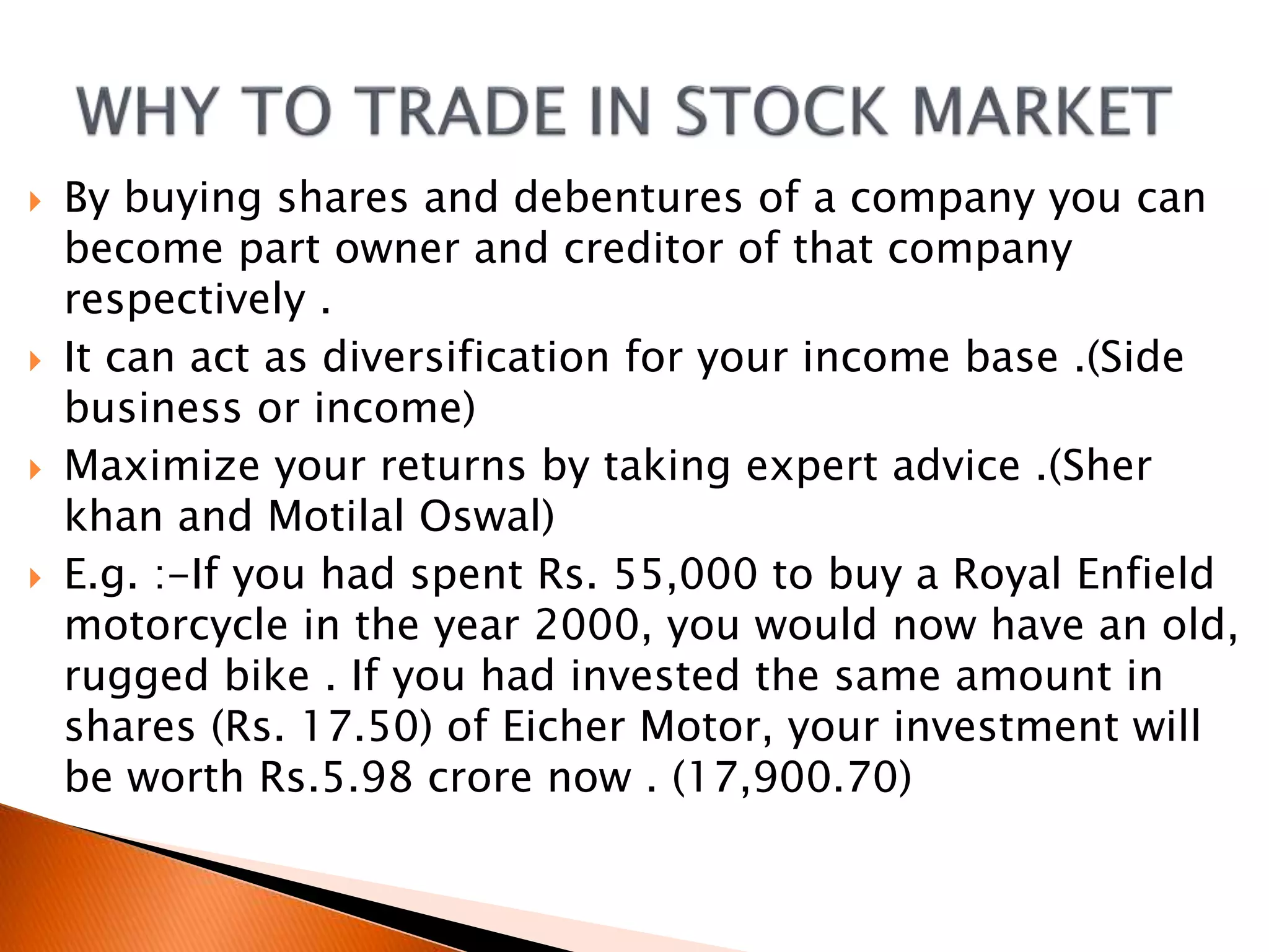  By buying shares and debentures of a company you can
become part owner and creditor of that company
respectively .
 It can act as diversification for your income base .(Side
business or income)
 Maximize your returns by taking expert advice .(Sher
khan and Motilal Oswal)
 E.g. :-If you had spent Rs. 55,000 to buy a Royal Enfield
motorcycle in the year 2000, you would now have an old,
rugged bike . If you had invested the same amount in
shares (Rs. 17.50) of Eicher Motor, your investment will
be worth Rs.5.98 crore now . (17,900.70)
 