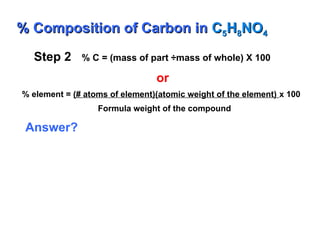 Step 2 % C = (mass of part ÷mass of whole) X 100
or
% element = (# atoms of element)(atomic weight of the element) x 100
Formula weight of the compound
Answer?
% Composition of Carbon in
% Composition of Carbon in C
C5
5H
H8
8NO
NO4
4
 