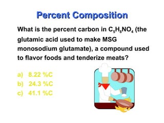 What is the percent carbon in C5H8NO4 (the
glutamic acid used to make MSG
monosodium glutamate), a compound used
to flavor foods and tenderize meats?
a) 8.22 %C
b) 24.3 %C
c) 41.1 %C
Percent Composition
Percent Composition
 