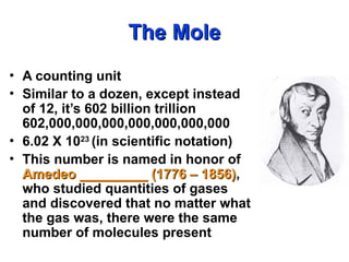 The Mole
The Mole
• A counting unit
• Similar to a dozen, except instead
of 12, it’s 602 billion trillion
602,000,000,000,000,000,000,000
• 6.02 X 1023
(in scientific notation)
• This number is named in honor of
Amedeo _________ (1776 – 1856)
Amedeo _________ (1776 – 1856),
who studied quantities of gases
and discovered that no matter what
the gas was, there were the same
number of molecules present
 