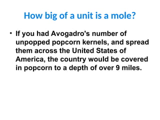 How big of a unit is a mole?
• If you had Avogadro's number of
unpopped popcorn kernels, and spread
them across the United States of
America, the country would be covered
in popcorn to a depth of over 9 miles.
 