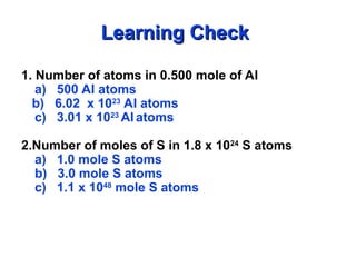 1. Number of atoms in 0.500 mole of Al
a) 500 Al atoms
b) 6.02 x 1023
Al atoms
c) 3.01 x 1023
Al atoms
2.Number of moles of S in 1.8 x 1024
S atoms
a) 1.0 mole S atoms
b) 3.0 mole S atoms
c) 1.1 x 1048
mole S atoms
Learning Check
Learning Check
 