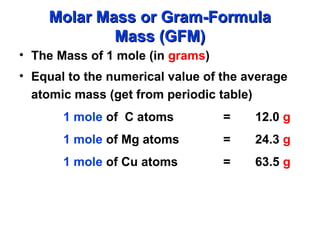 • The Mass of 1 mole (in grams)
• Equal to the numerical value of the average
atomic mass (get from periodic table)
1 mole of C atoms = 12.0 g
1 mole of Mg atoms = 24.3 g
1 mole of Cu atoms = 63.5 g
Molar Mass or Gram-Formula
Molar Mass or Gram-Formula
Mass (GFM)
Mass (GFM)
 