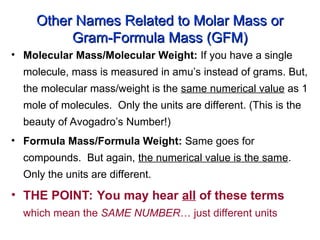 Other Names Related to Molar Mass or
Other Names Related to Molar Mass or
Gram-Formula Mass (GFM)
Gram-Formula Mass (GFM)
• Molecular Mass/Molecular Weight: If you have a single
molecule, mass is measured in amu’s instead of grams. But,
the molecular mass/weight is the same numerical value as 1
mole of molecules. Only the units are different. (This is the
beauty of Avogadro’s Number!)
• Formula Mass/Formula Weight: Same goes for
compounds. But again, the numerical value is the same.
Only the units are different.
• THE POINT: You may hear all of these terms
which mean the SAME NUMBER… just different units
 
