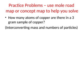 Practice Problems – use mole road
map or concept map to help you solve
• How many atoms of copper are there in a 3
gram sample of copper?
(Interconverting mass and numbers of particles)
 