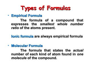 Types of Formulas
Types of Formulas
• Empirical Formula
Empirical Formula
The formula of a compound that
The formula of a compound that
expresses the
expresses the smallest whole number
smallest whole number
ratio
ratio of the atoms present.
of the atoms present.
Ionic formula
Ionic formula are always empirical formula
are always empirical formula
• Molecular Formula
Molecular Formula
The formula that states the
The formula that states the actual
actual
number of each kind of atom found in
number of each kind of atom found in one
one
molecule
molecule of the compound.
of the compound.
 