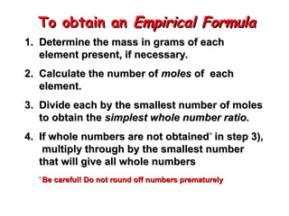 To obtain an
To obtain an Empirical Formula
Empirical Formula
1.
1. Determine the mass in grams of each
Determine the mass in grams of each
element present, if necessary.
element present, if necessary.
2.
2. Calculate the number of
Calculate the number of moles
moles of
of each
each
element.
element.
3.
3. Divide each by the smallest number of moles
Divide each by the smallest number of moles
to obtain the
to obtain the simplest whole number ratio.
simplest whole number ratio.
4.
4. If whole numbers are not obtained
If whole numbers are not obtained*
*
in step 3),
in step 3),
multiply through by the smallest number
multiply through by the smallest number
that will give all whole numbers
that will give all whole numbers
*
*
Be careful! Do not round off numbers prematurely
Be careful! Do not round off numbers prematurely
 