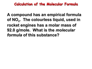 Calculation of the Molecular Formula
Calculation of the Molecular Formula
A compound has an empirical formula
A compound has an empirical formula
of NO
of NO2
2. The colourless liquid, used in
. The colourless liquid, used in
rocket engines has a molar mass of
rocket engines has a molar mass of
92.0 g/mole. What is the
92.0 g/mole. What is the molecular
molecular
formula
formula of this substance?
of this substance?
 