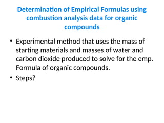 Determination of Empirical Formulas using
combustion analysis data for organic
compounds
• Experimental method that uses the mass of
starting materials and masses of water and
carbon dioxide produced to solve for the emp.
Formula of organic compounds.
• Steps?
 