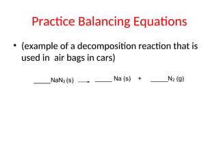 Practice Balancing Equations
• (example of a decomposition reaction that is
used in air bags in cars)
_____NaN3 (s) _____ Na (s) + _____N2 (g)
 