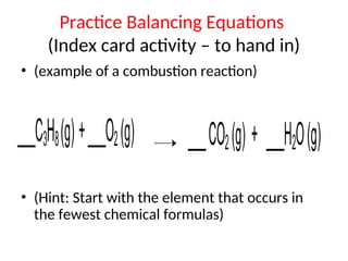 Practice Balancing Equations
(Index card activity – to hand in)
• (example of a combustion reaction)
• (Hint: Start with the element that occurs in
the fewest chemical formulas)
___C3H8(g)+___O2(g) ___CO2(g) + ___H2O(g)
 