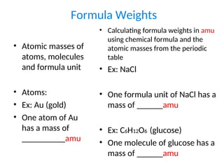 Formula Weights
• Atomic masses of
atoms, molecules
and formula unit
• Atoms:
• Ex: Au (gold)
• One atom of Au
has a mass of
__________amu
• Calculating formula weights in amu
using chemical formula and the
atomic masses from the periodic
table
• Ex: NaCl
• One formula unit of NaCl has a
mass of ______amu
• Ex: C6H12O6 (glucose)
• One molecule of glucose has a
mass of ______amu
 