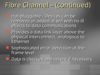 Fibre Channel – (continued)
Fibre Channel – (continued)
 Hot-pluggable - Devices can be
Hot-pluggable - Devices can be
removed or added at will with no ill
removed or added at will with no ill
effects to data communications
effects to data communications
 Provides a data link layer above the
Provides a data link layer above the
physical interconnect, analogous to
physical interconnect, analogous to
Ethernet
Ethernet
 Sophisticated error detection at the
Sophisticated error detection at the
frame level
frame level
 Data is checked and resent if necessary
Data is checked and resent if necessary
 