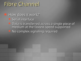 Fibre Channel
Fibre Channel
 How does it work?
How does it work?
 Serial interface
Serial interface
 Data is transferred across a single piece of
Data is transferred across a single piece of
medium at the fastest speed supported
medium at the fastest speed supported
 No complex signaling required
No complex signaling required
 