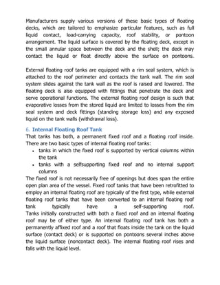 Manufacturers supply various versions of these basic types of floating
decks, which are tailored to emphasize particular features, such as full
liquid contact, load-carrying capacity, roof stability, or pontoon
arrangement. The liquid surface is covered by the floating deck, except in
the small annular space between the deck and the shell; the deck may
contact the liquid or float directly above the surface on pontoons.
External floating roof tanks are equipped with a rim seal system, which is
attached to the roof perimeter and contacts the tank wall. The rim seal
system slides against the tank wall as the roof is raised and lowered. The
floating deck is also equipped with fittings that penetrate the deck and
serve operational functions. The external floating roof design is such that
evaporative losses from the stored liquid are limited to losses from the rim
seal system and deck fittings (standing storage loss) and any exposed
liquid on the tank walls (withdrawal loss).
6. Internal Floating Roof Tank
That tanks has both, a permanent fixed roof and a floating roof inside.
There are two basic types of internal floating roof tanks:
tanks in which the fixed roof is supported by vertical columns within
the tank
tanks with a selfsupporting fixed roof and no internal support
columns
The fixed roof is not necessarily free of openings but does span the entire
open plan area of the vessel. Fixed roof tanks that have been retrofitted to
employ an internal floating roof are typically of the first type, while external
floating roof tanks that have been converted to an internal floating roof
tank typically have a self-supporting roof.
Tanks initially constructed with both a fixed roof and an internal floating
roof may be of either type. An internal floating roof tank has both a
permanently affixed roof and a roof that floats inside the tank on the liquid
surface (contact deck) or is supported on pontoons several inches above
the liquid surface (noncontact deck). The internal floating roof rises and
falls with the liquid level.
 