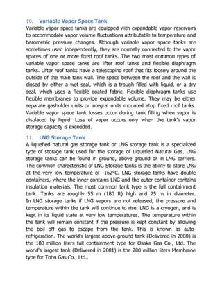 10. Variable Vapor Space Tank
Variable vapor space tanks are equipped with expandable vapor reservoirs
to accommodate vapor volume fluctuations attributable to temperature and
barometric pressure changes. Although variable vapor space tanks are
sometimes used independently, they are normally connected to the vapor
spaces of one or more fixed roof tanks. The two most common types of
variable vapor space tanks are lifter roof tanks and flexible diaphragm
tanks. Lifter roof tanks have a telescoping roof that fits loosely around the
outside of the main tank wall. The space between the roof and the wall is
closed by either a wet seal, which is a trough filled with liquid, or a dry
seal, which uses a flexible coated fabric. Flexible diaphragm tanks use
flexible membranes to provide expandable volume. They may be either
separate gasholder units or integral units mounted atop fixed roof tanks.
Variable vapor space tank losses occur during tank filling when vapor is
displaced by liquid. Loss of vapor occurs only when the tank's vapor
storage capacity is exceeded.
11. LNG Storage Tank
A liquefied natural gas storage tank or LNG storage tank is a specialized
type of storage tank used for the storage of Liquefied Natural Gas. LNG
storage tanks can be found in ground, above ground or in LNG carriers.
The common characteristic of LNG Storage tanks is the ability to store LNG
at the very low temperature of -162°C. LNG storage tanks have double
containers, where the inner contains LNG and the outer container contains
insulation materials. The most common tank type is the full containment
tank. Tanks are roughly 55 m (180 ft) high and 75 m in diameter.
In LNG storage tanks if LNG vapors are not released, the pressure and
temperature within the tank will continue to rise. LNG is a cryogen, and is
kept in its liquid state at very low temperatures. The temperature within
the tank will remain constant if the pressure is kept constant by allowing
the boil off gas to escape from the tank. This is known as auto-
refrigeration. The world's largest above-ground tank (Delivered in 2000) is
the 180 million liters full containment type for Osaka Gas Co., Ltd. The
world's largest tank (Delivered in 2001) is the 200 million liters Membrane
type for Toho Gas Co., Ltd..
 