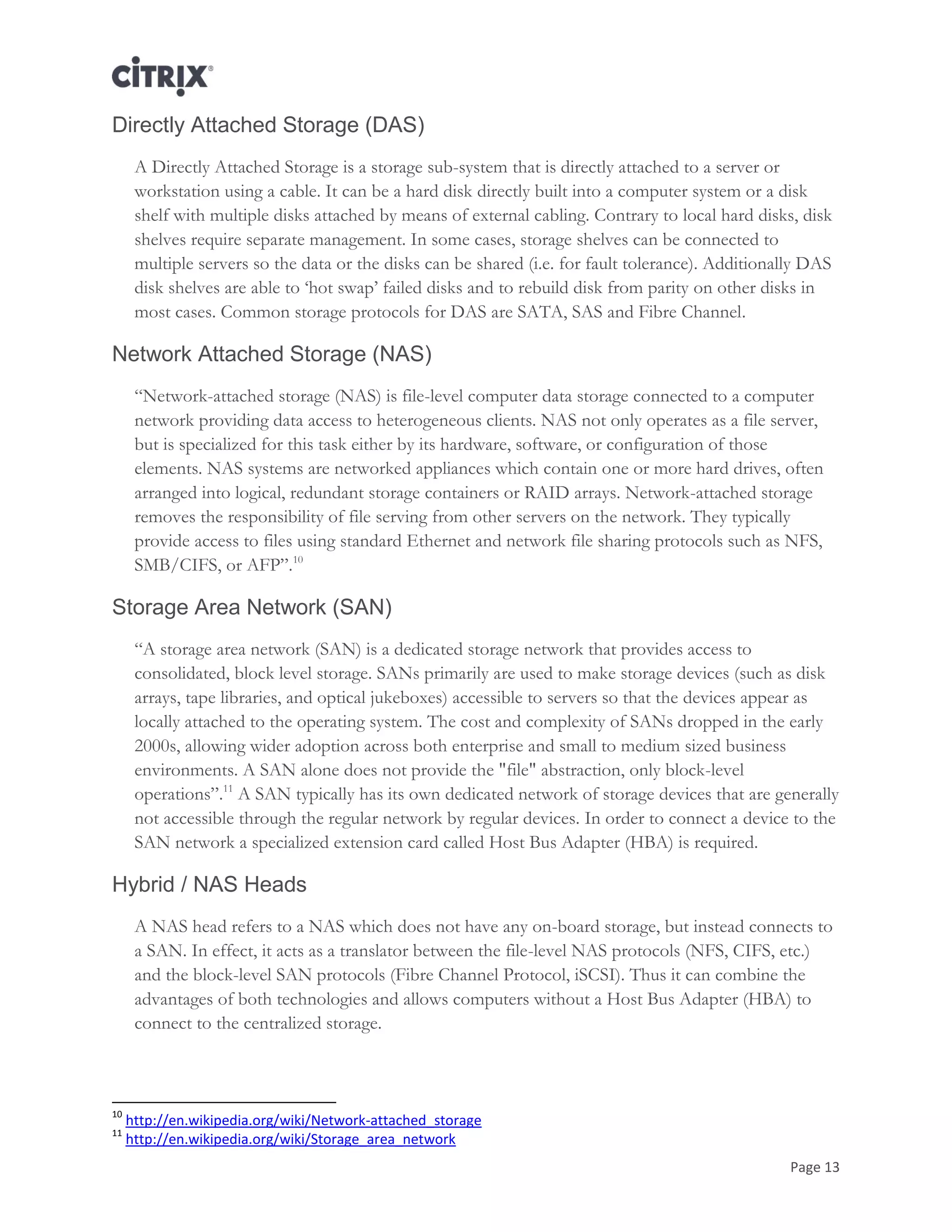 Page 13
Directly Attached Storage (DAS)
A Directly Attached Storage is a storage sub-system that is directly attached to a server or
workstation using a cable. It can be a hard disk directly built into a computer system or a disk
shelf with multiple disks attached by means of external cabling. Contrary to local hard disks, disk
shelves require separate management. In some cases, storage shelves can be connected to
multiple servers so the data or the disks can be shared (i.e. for fault tolerance). Additionally DAS
disk shelves are able to ‗hot swap‘ failed disks and to rebuild disk from parity on other disks in
most cases. Common storage protocols for DAS are SATA, SAS and Fibre Channel.
Network Attached Storage (NAS)
―Network-attached storage (NAS) is file-level computer data storage connected to a computer
network providing data access to heterogeneous clients. NAS not only operates as a file server,
but is specialized for this task either by its hardware, software, or configuration of those
elements. NAS systems are networked appliances which contain one or more hard drives, often
arranged into logical, redundant storage containers or RAID arrays. Network-attached storage
removes the responsibility of file serving from other servers on the network. They typically
provide access to files using standard Ethernet and network file sharing protocols such as NFS,
SMB/CIFS, or AFP‖.10
Storage Area Network (SAN)
―A storage area network (SAN) is a dedicated storage network that provides access to
consolidated, block level storage. SANs primarily are used to make storage devices (such as disk
arrays, tape libraries, and optical jukeboxes) accessible to servers so that the devices appear as
locally attached to the operating system. The cost and complexity of SANs dropped in the early
2000s, allowing wider adoption across both enterprise and small to medium sized business
environments. A SAN alone does not provide the "file" abstraction, only block-level
operations‖.11
A SAN typically has its own dedicated network of storage devices that are generally
not accessible through the regular network by regular devices. In order to connect a device to the
SAN network a specialized extension card called Host Bus Adapter (HBA) is required.
Hybrid / NAS Heads
A NAS head refers to a NAS which does not have any on-board storage, but instead connects to
a SAN. In effect, it acts as a translator between the file-level NAS protocols (NFS, CIFS, etc.)
and the block-level SAN protocols (Fibre Channel Protocol, iSCSI). Thus it can combine the
advantages of both technologies and allows computers without a Host Bus Adapter (HBA) to
connect to the centralized storage.
10
http://en.wikipedia.org/wiki/Network-attached_storage
11
http://en.wikipedia.org/wiki/Storage_area_network
 