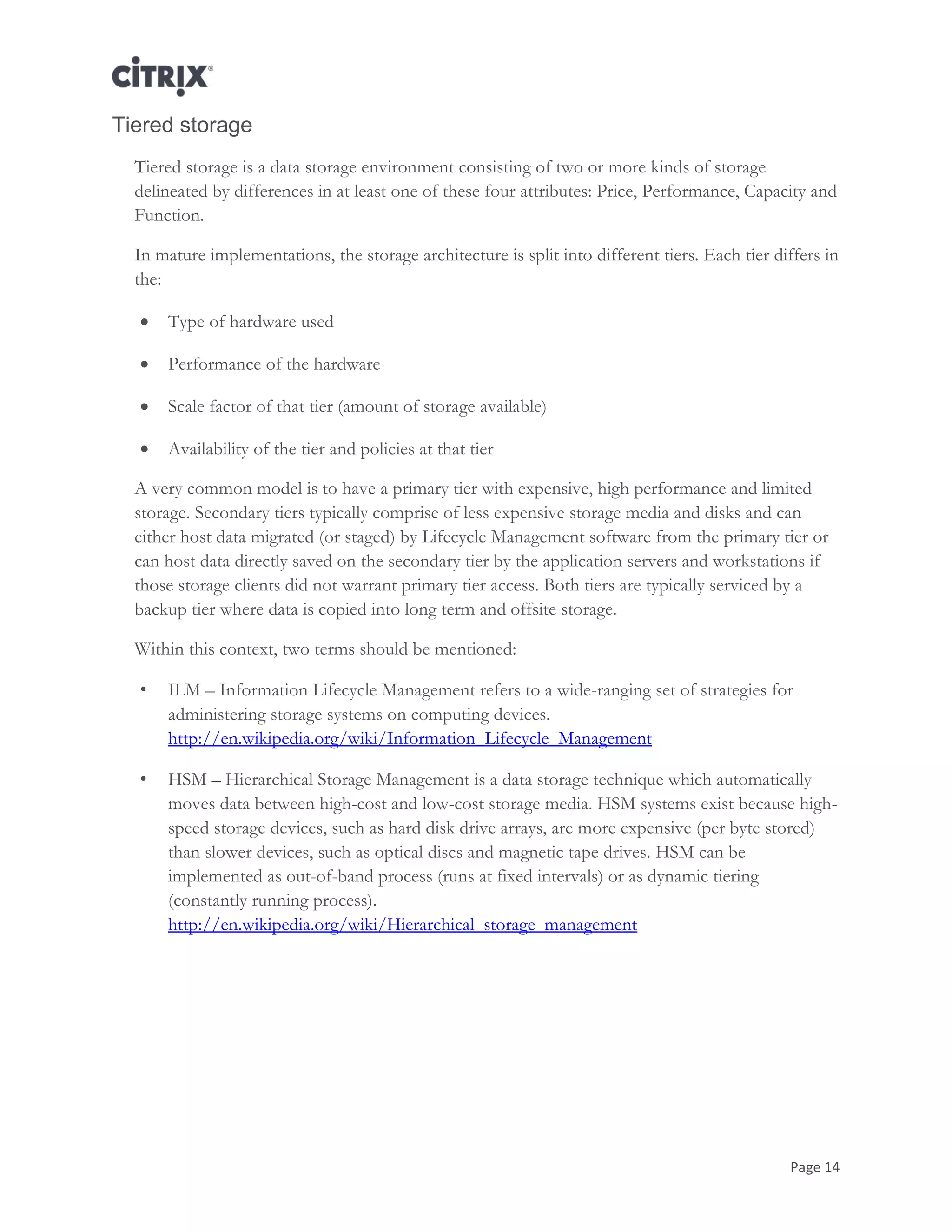 Page 14
Tiered storage
Tiered storage is a data storage environment consisting of two or more kinds of storage
delineated by differences in at least one of these four attributes: Price, Performance, Capacity and
Function.
In mature implementations, the storage architecture is split into different tiers. Each tier differs in
the:
 Type of hardware used
 Performance of the hardware
 Scale factor of that tier (amount of storage available)
 Availability of the tier and policies at that tier
A very common model is to have a primary tier with expensive, high performance and limited
storage. Secondary tiers typically comprise of less expensive storage media and disks and can
either host data migrated (or staged) by Lifecycle Management software from the primary tier or
can host data directly saved on the secondary tier by the application servers and workstations if
those storage clients did not warrant primary tier access. Both tiers are typically serviced by a
backup tier where data is copied into long term and offsite storage.
Within this context, two terms should be mentioned:
• ILM – Information Lifecycle Management refers to a wide-ranging set of strategies for
administering storage systems on computing devices.
http://en.wikipedia.org/wiki/Information_Lifecycle_Management
• HSM – Hierarchical Storage Management is a data storage technique which automatically
moves data between high-cost and low-cost storage media. HSM systems exist because high-
speed storage devices, such as hard disk drive arrays, are more expensive (per byte stored)
than slower devices, such as optical discs and magnetic tape drives. HSM can be
implemented as out-of-band process (runs at fixed intervals) or as dynamic tiering
(constantly running process).
http://en.wikipedia.org/wiki/Hierarchical_storage_management
 