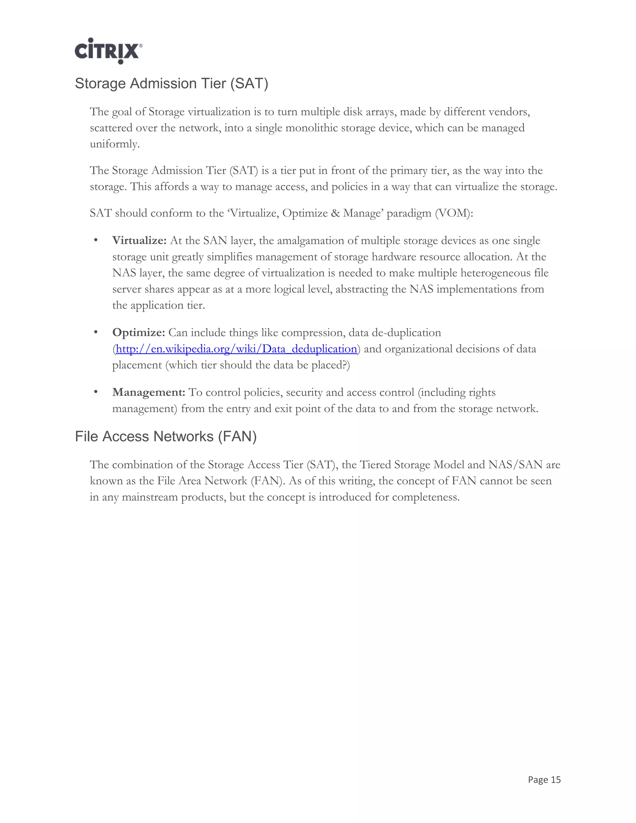 Page 15
Storage Admission Tier (SAT)
The goal of Storage virtualization is to turn multiple disk arrays, made by different vendors,
scattered over the network, into a single monolithic storage device, which can be managed
uniformly.
The Storage Admission Tier (SAT) is a tier put in front of the primary tier, as the way into the
storage. This affords a way to manage access, and policies in a way that can virtualize the storage.
SAT should conform to the ‗Virtualize, Optimize & Manage‘ paradigm (VOM):
• Virtualize: At the SAN layer, the amalgamation of multiple storage devices as one single
storage unit greatly simplifies management of storage hardware resource allocation. At the
NAS layer, the same degree of virtualization is needed to make multiple heterogeneous file
server shares appear as at a more logical level, abstracting the NAS implementations from
the application tier.
• Optimize: Can include things like compression, data de-duplication
(http://en.wikipedia.org/wiki/Data_deduplication) and organizational decisions of data
placement (which tier should the data be placed?)
• Management: To control policies, security and access control (including rights
management) from the entry and exit point of the data to and from the storage network.
File Access Networks (FAN)
The combination of the Storage Access Tier (SAT), the Tiered Storage Model and NAS/SAN are
known as the File Area Network (FAN). As of this writing, the concept of FAN cannot be seen
in any mainstream products, but the concept is introduced for completeness.
 