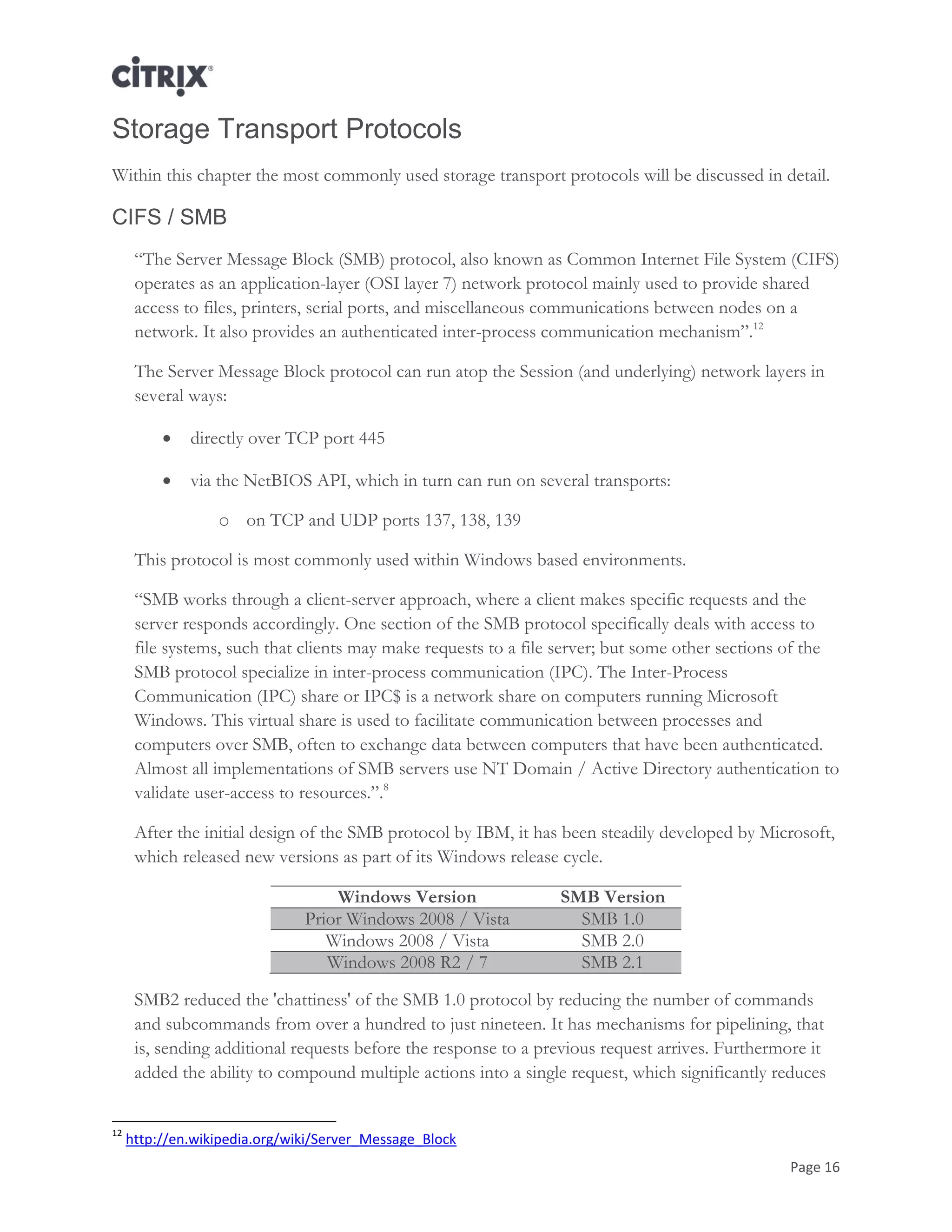 Page 16
Storage Transport Protocols
Within this chapter the most commonly used storage transport protocols will be discussed in detail.
CIFS / SMB
―The Server Message Block (SMB) protocol, also known as Common Internet File System (CIFS)
operates as an application-layer (OSI layer 7) network protocol mainly used to provide shared
access to files, printers, serial ports, and miscellaneous communications between nodes on a
network. It also provides an authenticated inter-process communication mechanism‖.12
The Server Message Block protocol can run atop the Session (and underlying) network layers in
several ways:
 directly over TCP port 445
 via the NetBIOS API, which in turn can run on several transports:
o on TCP and UDP ports 137, 138, 139
This protocol is most commonly used within Windows based environments.
―SMB works through a client-server approach, where a client makes specific requests and the
server responds accordingly. One section of the SMB protocol specifically deals with access to
file systems, such that clients may make requests to a file server; but some other sections of the
SMB protocol specialize in inter-process communication (IPC). The Inter-Process
Communication (IPC) share or IPC$ is a network share on computers running Microsoft
Windows. This virtual share is used to facilitate communication between processes and
computers over SMB, often to exchange data between computers that have been authenticated.
Almost all implementations of SMB servers use NT Domain / Active Directory authentication to
validate user-access to resources.‖.8
After the initial design of the SMB protocol by IBM, it has been steadily developed by Microsoft,
which released new versions as part of its Windows release cycle.
Windows Version SMB Version
Prior Windows 2008 / Vista SMB 1.0
Windows 2008 / Vista SMB 2.0
Windows 2008 R2 / 7 SMB 2.1
SMB2 reduced the 'chattiness' of the SMB 1.0 protocol by reducing the number of commands
and subcommands from over a hundred to just nineteen. It has mechanisms for pipelining, that
is, sending additional requests before the response to a previous request arrives. Furthermore it
added the ability to compound multiple actions into a single request, which significantly reduces
12
http://en.wikipedia.org/wiki/Server_Message_Block
 